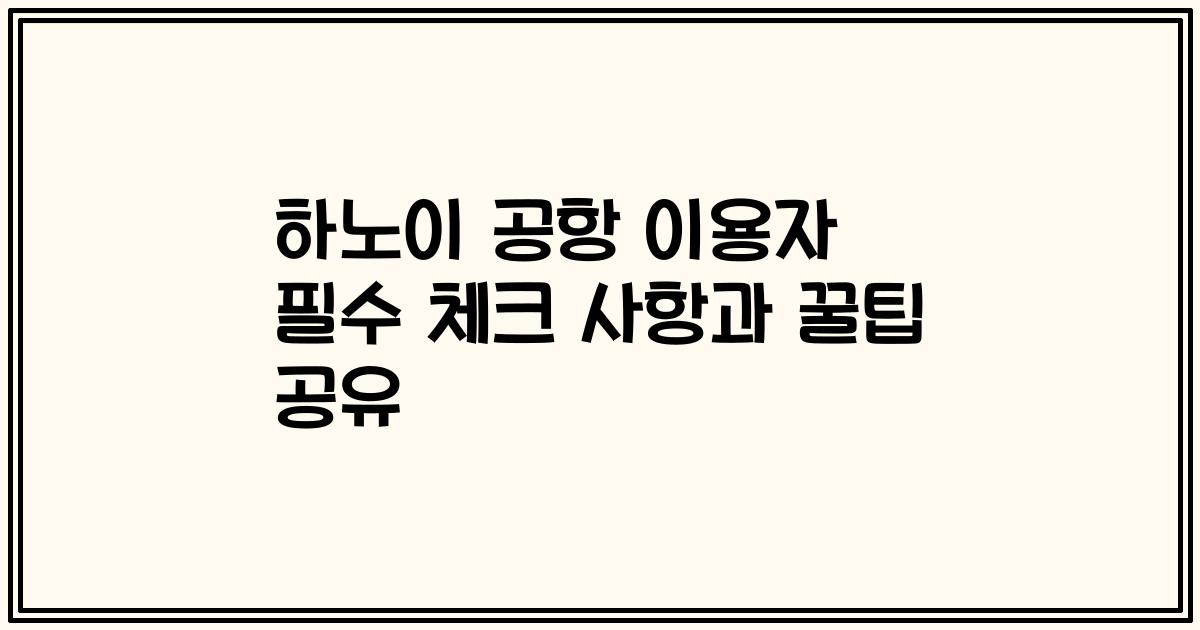하노이 공항 이용자 필수 체크 사항과 꿀팁 공유